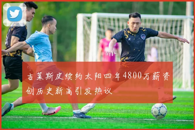 吉莱斯皮续约太阳四年4800万薪资创历史新高引发热议