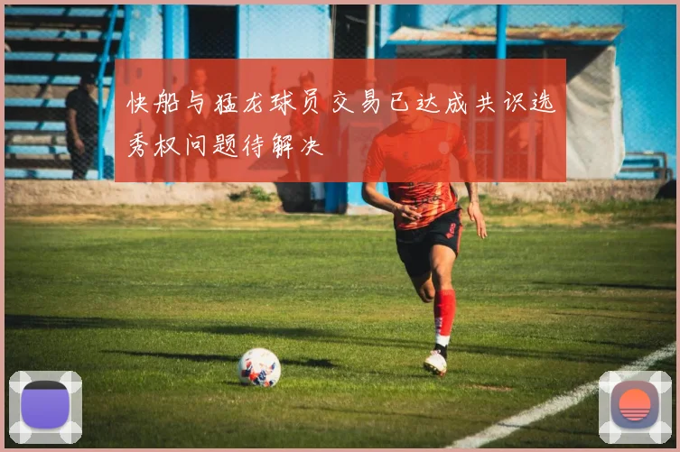 快船与猛龙球员交易已达成共识选秀权问题待解决