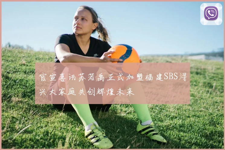 官宣喜讯苏若禹正式加盟福建SBS浔兴大家庭共创辉煌未来