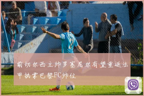前切尔西主帅罗塞尼尔有望重返法甲执掌巴黎FC帅位