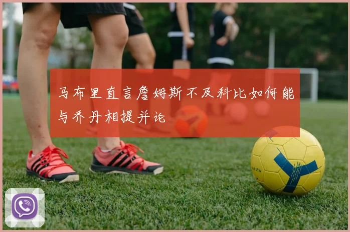 马布里直言詹姆斯不及科比如何能与乔丹相提并论