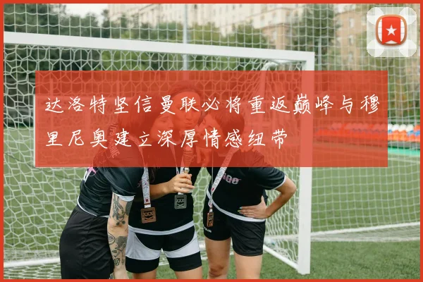 达洛特坚信曼联必将重返巅峰与穆里尼奥建立深厚情感纽带