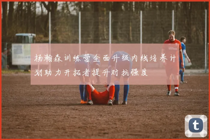 杨瀚森训练营全面升级内线培养计划助力开拓者提升对抗强度