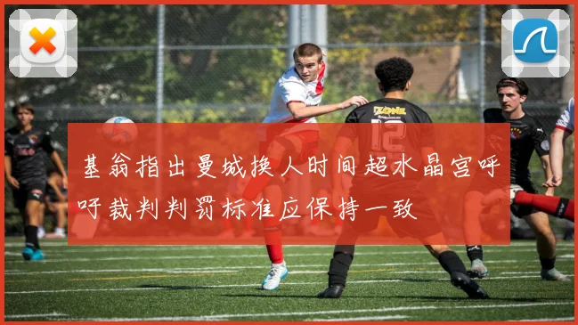 基翁指出曼城换人时间超水晶宫呼吁裁判判罚标准应保持一致