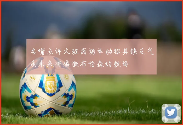 名嘴点评文班离场举动称其缺乏气度未来将感激布伦森的教诲