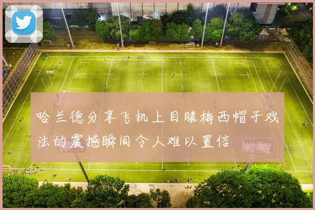 哈兰德分享飞机上目睹梅西帽子戏法的震撼瞬间令人难以置信