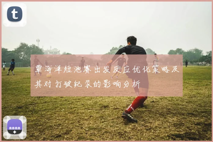 覃海洋短池赛出发反应优化策略及其对打破纪录的影响分析