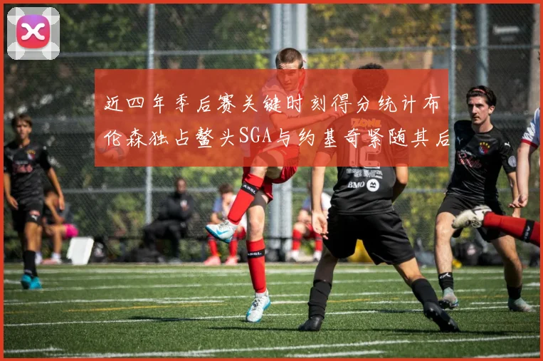 近四年季后赛关键时刻得分统计布伦森独占鳌头SGA与约基奇紧随其后