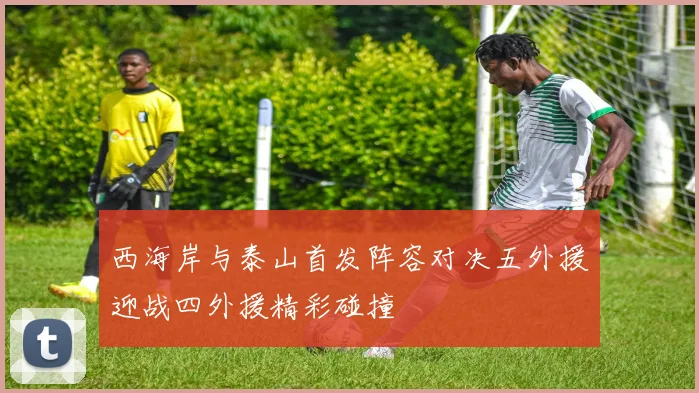 西海岸与泰山首发阵容对决五外援迎战四外援精彩碰撞