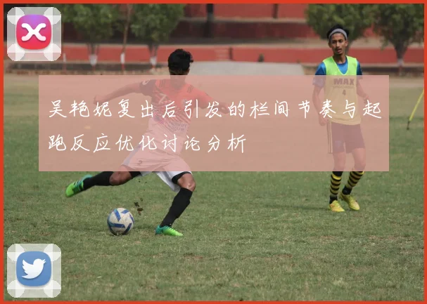 吴艳妮复出后引发的栏间节奏与起跑反应优化讨论分析