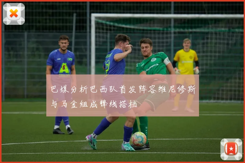 巴媒分析巴西队首发阵容维尼修斯与马金组成锋线搭档