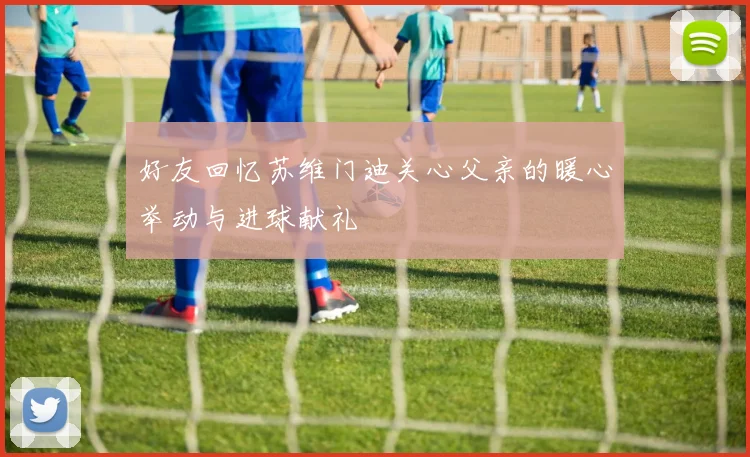 好友回忆苏维门迪关心父亲的暖心举动与进球献礼