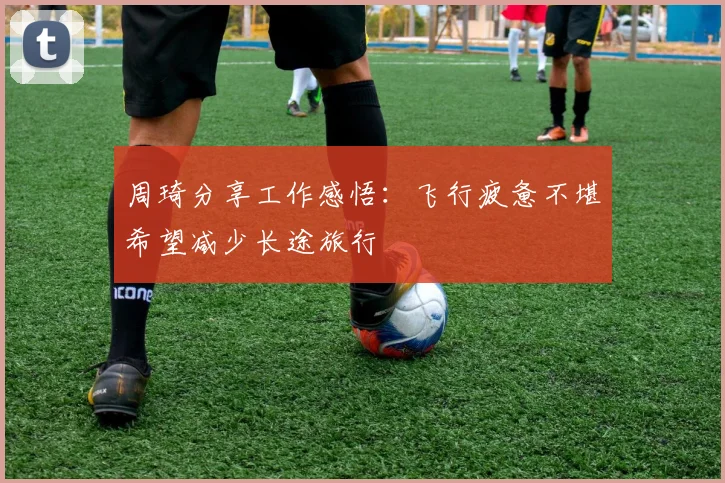 周琦分享工作感悟：飞行疲惫不堪希望减少长途旅行