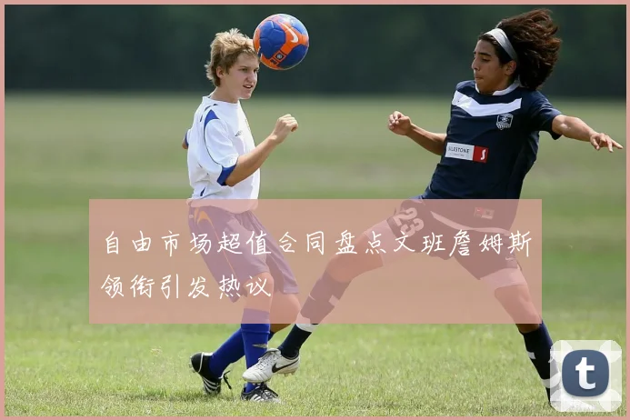 自由市场超值合同盘点文班詹姆斯领衔引发热议