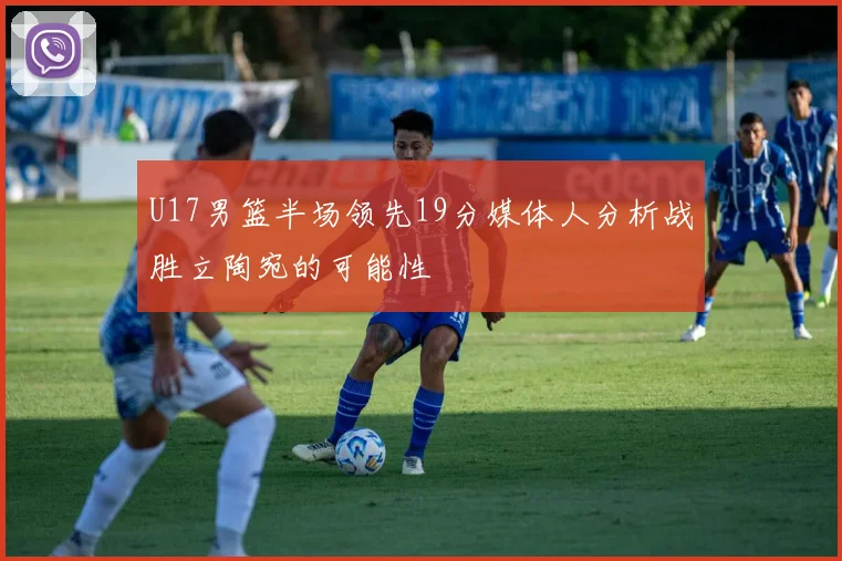 U17男篮半场领先19分媒体人分析战胜立陶宛的可能性