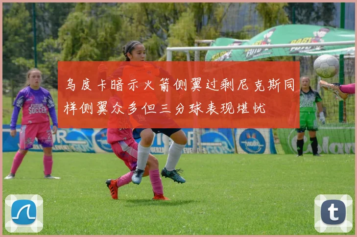 乌度卡暗示火箭侧翼过剩尼克斯同样侧翼众多但三分球表现堪忧