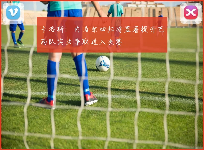 卡洛斯：内马尔回归将显著提升巴西队实力争取进入决赛