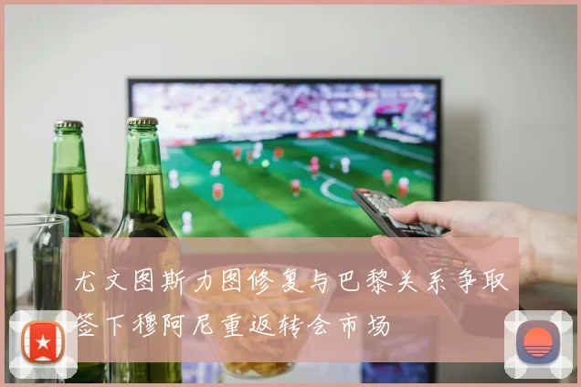 尤文图斯力图修复与巴黎关系争取签下穆阿尼重返转会市场