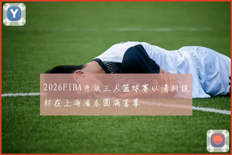 2026FIBA开放三人篮球赛以清科技杯在上海浦东圆满落幕