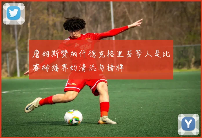 詹姆斯赞纳什德克格里芬等人是比赛转播界的清流与榜样
